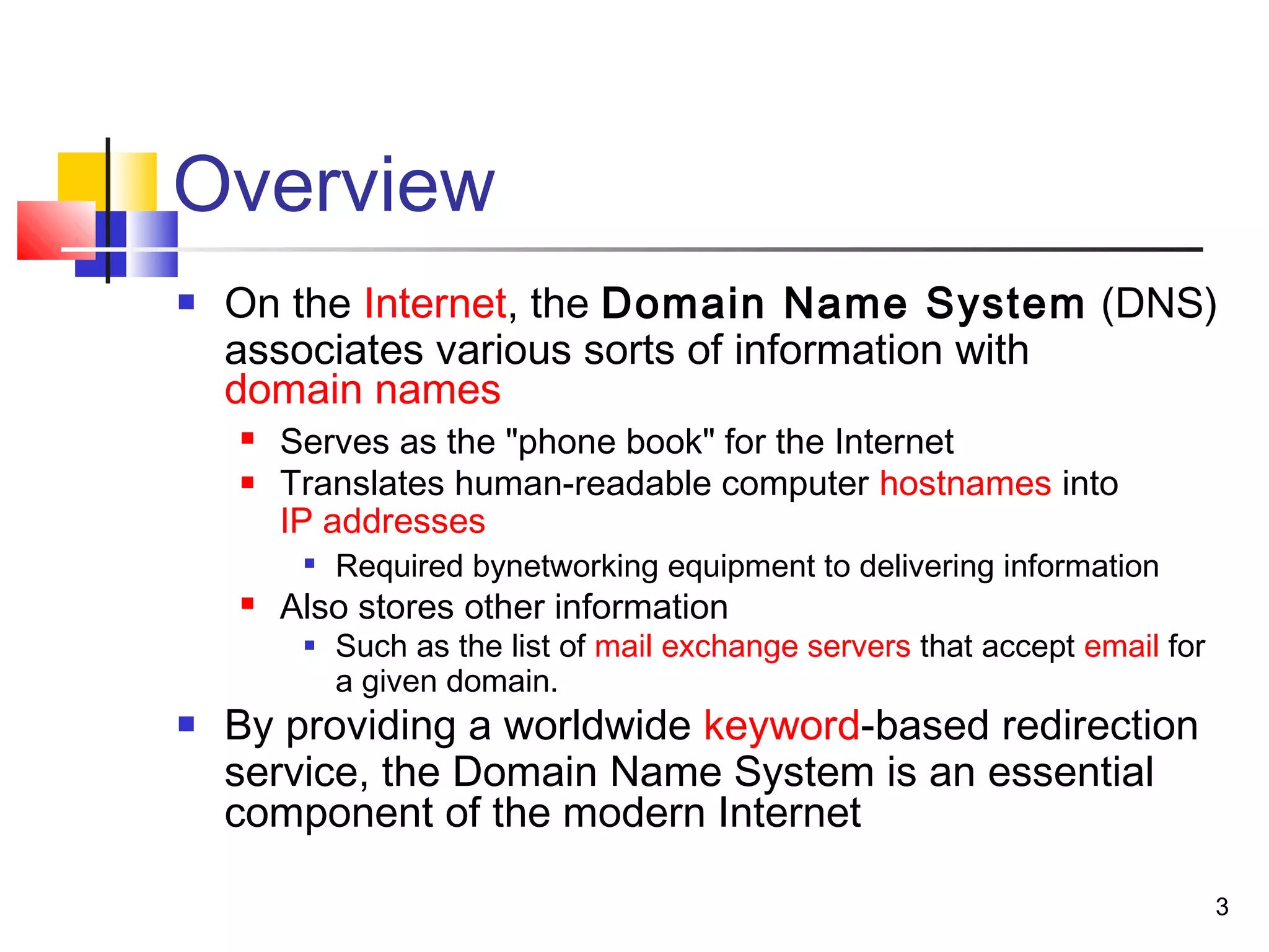 3 
Overview 
 On the Internet, the Domain Name System (DNS) 
associates various sorts of information with 
domain names 
 Serves as the "phone book" for the Internet 
 Translates human-readable computer hostnames into 
IP addresses 
 Required bynetworking equipment to delivering information 
 Also stores other information 
 Such as the list of mail exchange servers that accept email for 
a given domain. 
 By providing a worldwide keyword-based redirection 
service, the Domain Name System is an essential 
component of the modern Internet 
 