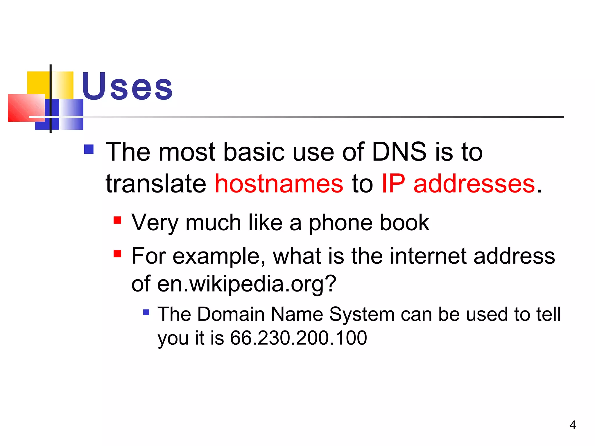 4 
Uses 
 The most basic use of DNS is to 
translate hostnames to IP addresses. 
 Very much like a phone book 
 For example, what is the internet address 
of en.wikipedia.org? 
 The Domain Name System can be used to tell 
you it is 66.230.200.100 
 
