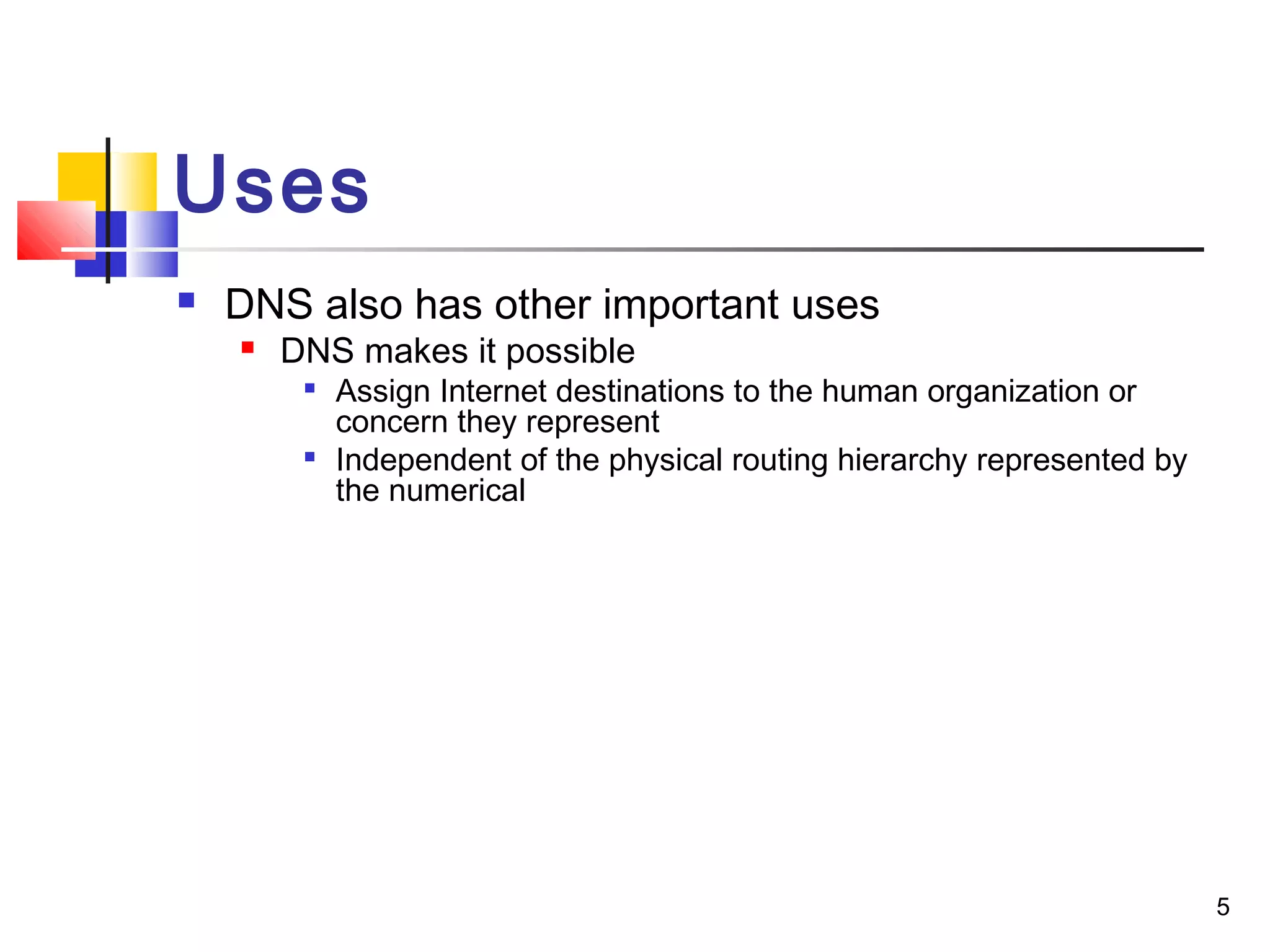 5 
Uses 
 DNS also has other important uses 
 DNS makes it possible 
 Assign Internet destinations to the human organization or 
concern they represent 
 Independent of the physical routing hierarchy represented by 
the numerical 
 