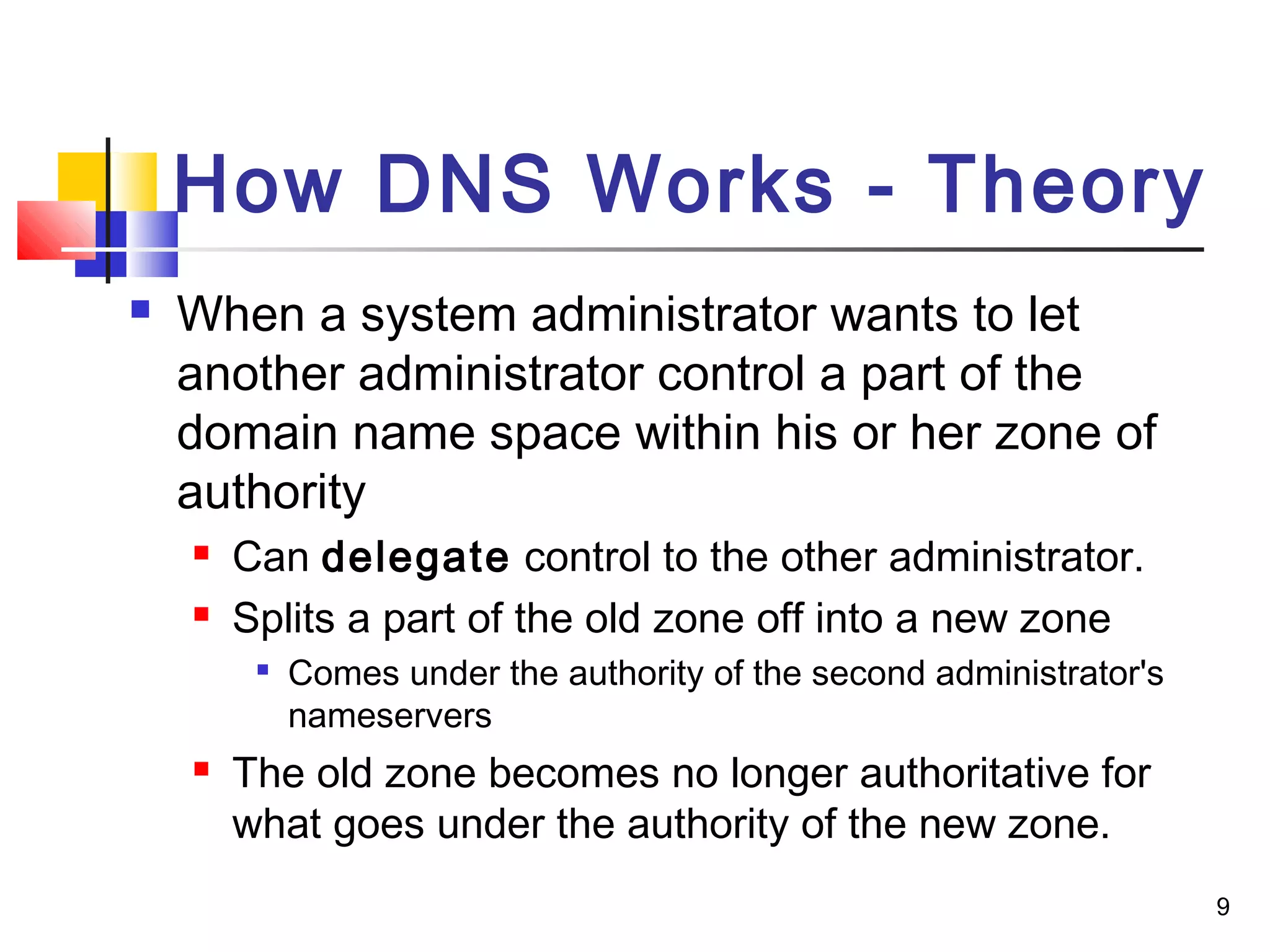 9 
How DNS Works - Theory 
 When a system administrator wants to let 
another administrator control a part of the 
domain name space within his or her zone of 
authority 
 Can delegate control to the other administrator. 
 Splits a part of the old zone off into a new zone 
 Comes under the authority of the second administrator's 
nameservers 
 The old zone becomes no longer authoritative for 
what goes under the authority of the new zone. 
 