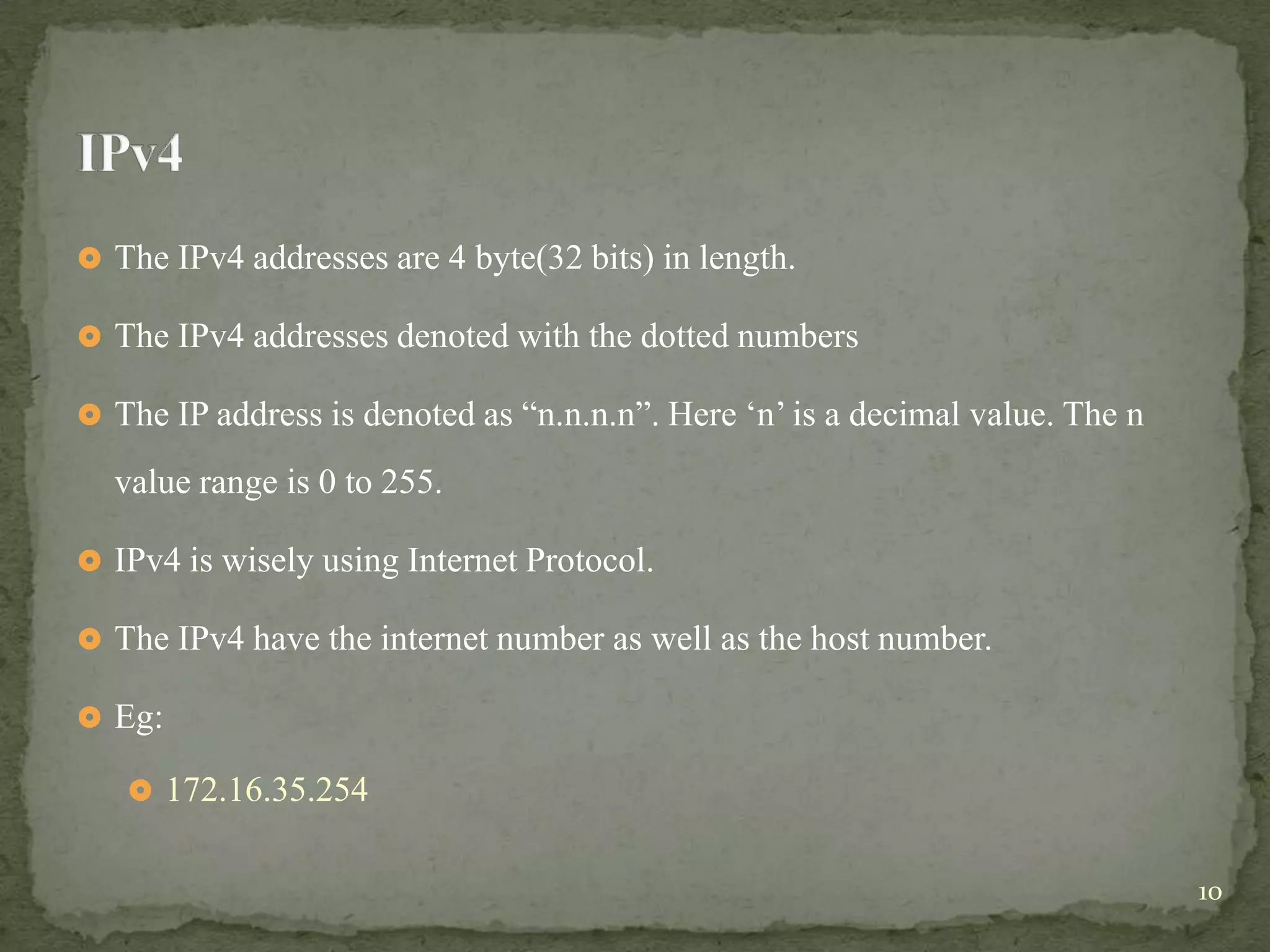  The IPv4 addresses are 4 byte(32 bits) in length.

 The IPv4 addresses denoted with the dotted numbers

 The IP address is denoted as “n.n.n.n”. Here „n‟ is a decimal value. The n

  value range is 0 to 255.

 IPv4 is wisely using Internet Protocol.

 The IPv4 have the internet number as well as the host number.

 Eg:

    172.16.35.254


                                                                               10
 
