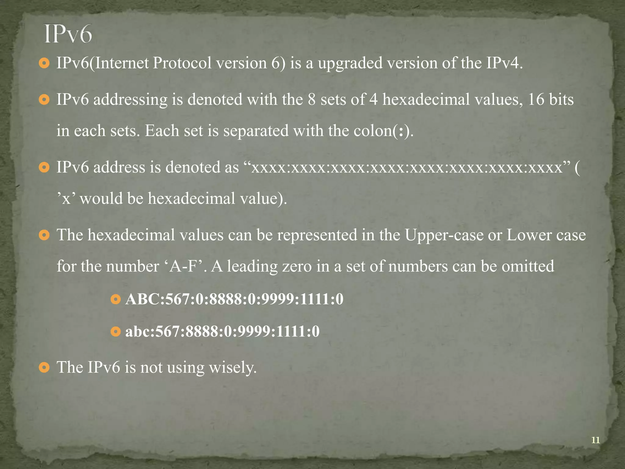  IPv6(Internet Protocol version 6) is a upgraded version of the IPv4.

 IPv6 addressing is denoted with the 8 sets of 4 hexadecimal values, 16 bits

  in each sets. Each set is separated with the colon(:).

 IPv6 address is denoted as “xxxx:xxxx:xxxx:xxxx:xxxx:xxxx:xxxx:xxxx” (

  ‟x‟ would be hexadecimal value).

 The hexadecimal values can be represented in the Upper-case or Lower case

  for the number „A-F‟. A leading zero in a set of numbers can be omitted
           ABC:567:0:8888:0:9999:1111:0

           abc:567:8888:0:9999:1111:0

 The IPv6 is not using wisely.



                                                                                11
 