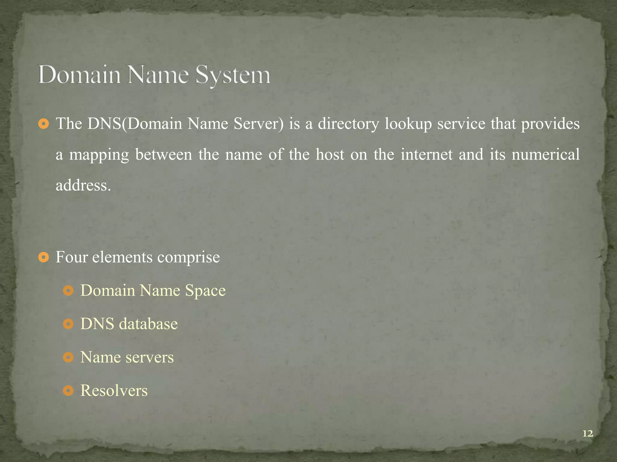  The DNS(Domain Name Server) is a directory lookup service that provides

  a mapping between the name of the host on the internet and its numerical
  address.



 Four elements comprise

    Domain Name Space

    DNS database

    Name servers

    Resolvers

                                                                             12
 