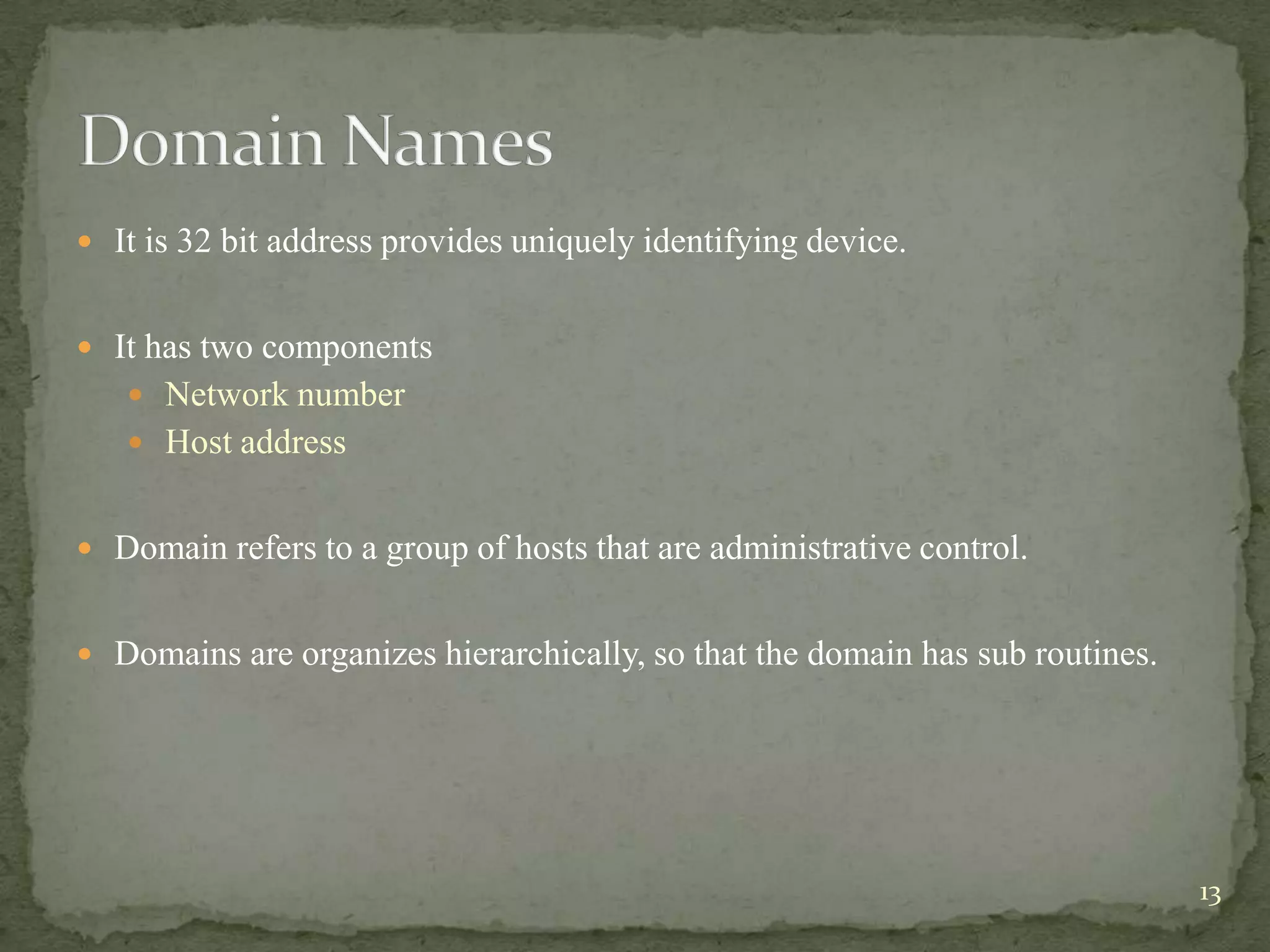  It is 32 bit address provides uniquely identifying device.


 It has two components
    Network number
    Host address


 Domain refers to a group of hosts that are administrative control.


 Domains are organizes hierarchically, so that the domain has sub routines.




                                                                               13
 
