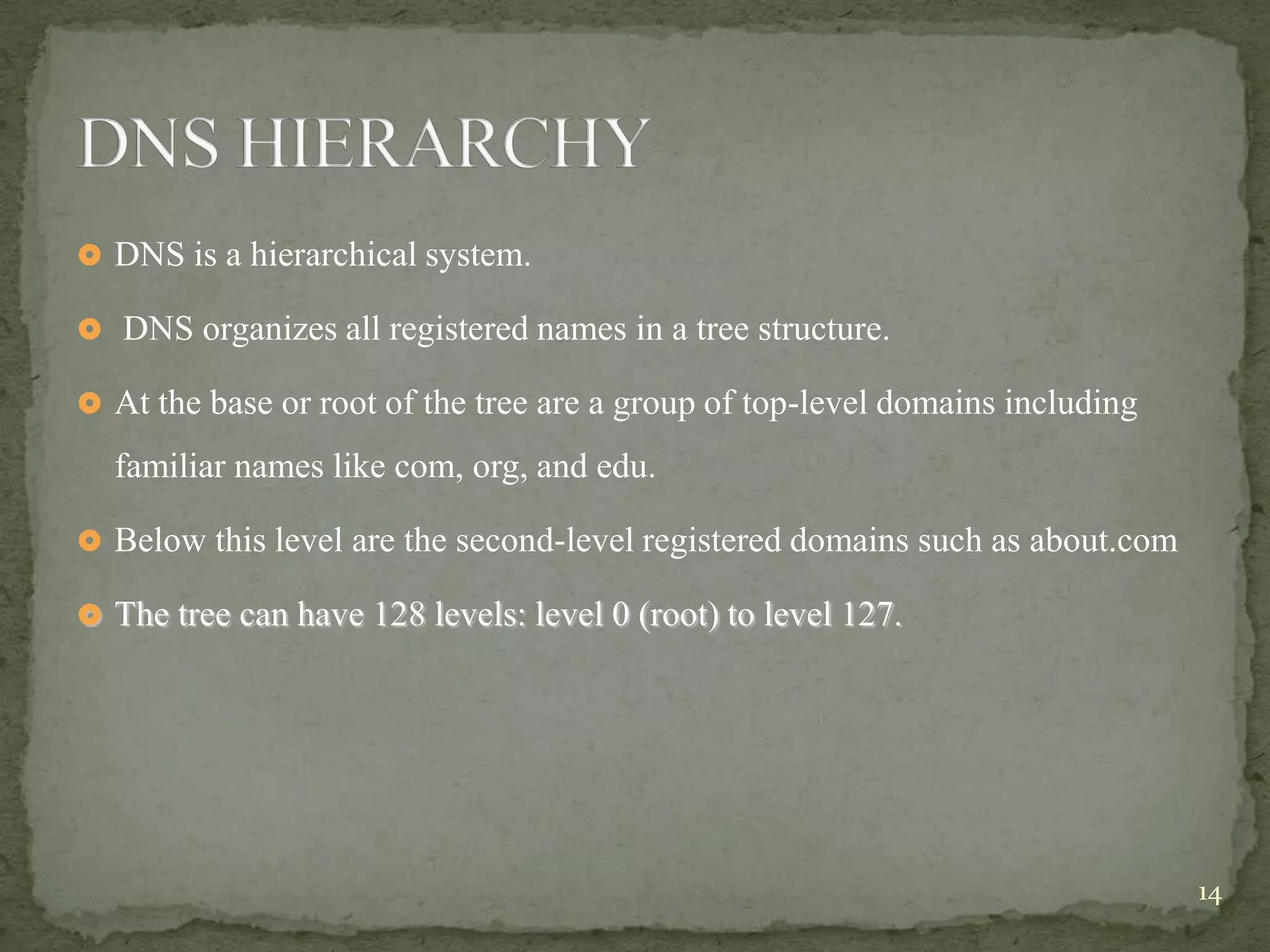  DNS is a hierarchical system.

 DNS organizes all registered names in a tree structure.

 At the base or root of the tree are a group of top-level domains including

  familiar names like com, org, and edu.

 Below this level are the second-level registered domains such as about.com

 The tree can have 128 levels: level 0 (root) to level 127.




                                                                               14
 