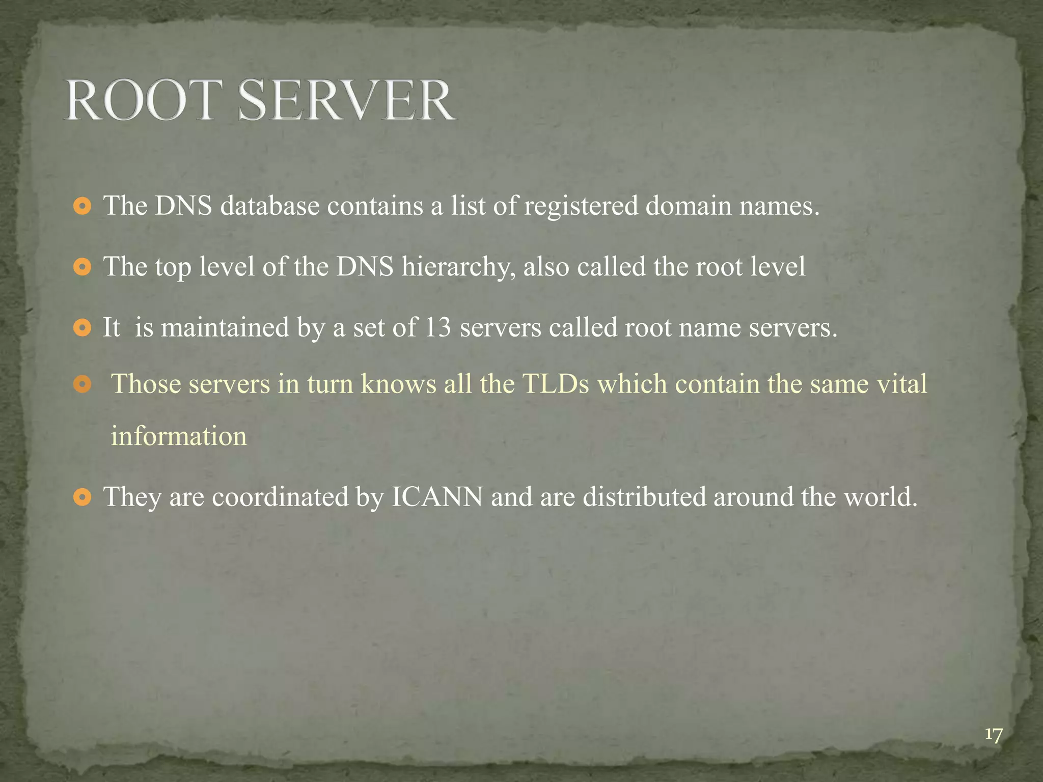  The DNS database contains a list of registered domain names.

 The top level of the DNS hierarchy, also called the root level

 It is maintained by a set of 13 servers called root name servers.

 Those servers in turn knows all the TLDs which contain the same vital

   information

 They are coordinated by ICANN and are distributed around the world.




                                                                          17
 