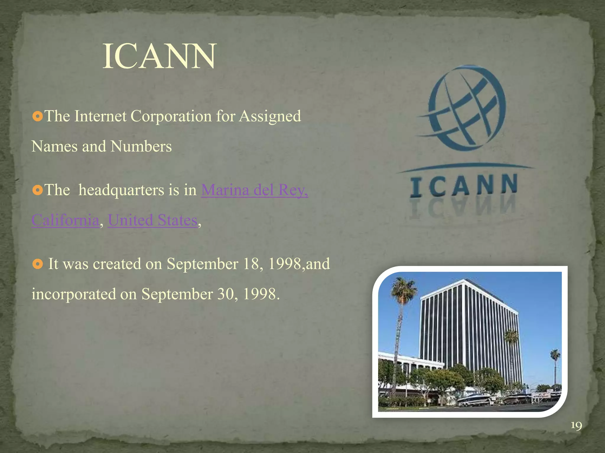 ICANN
The Internet Corporation for Assigned

Names and Numbers

The headquarters is in Marina del Rey,

California, United States,

 It was created on September 18, 1998,and

incorporated on September 30, 1998.




                                             19
 