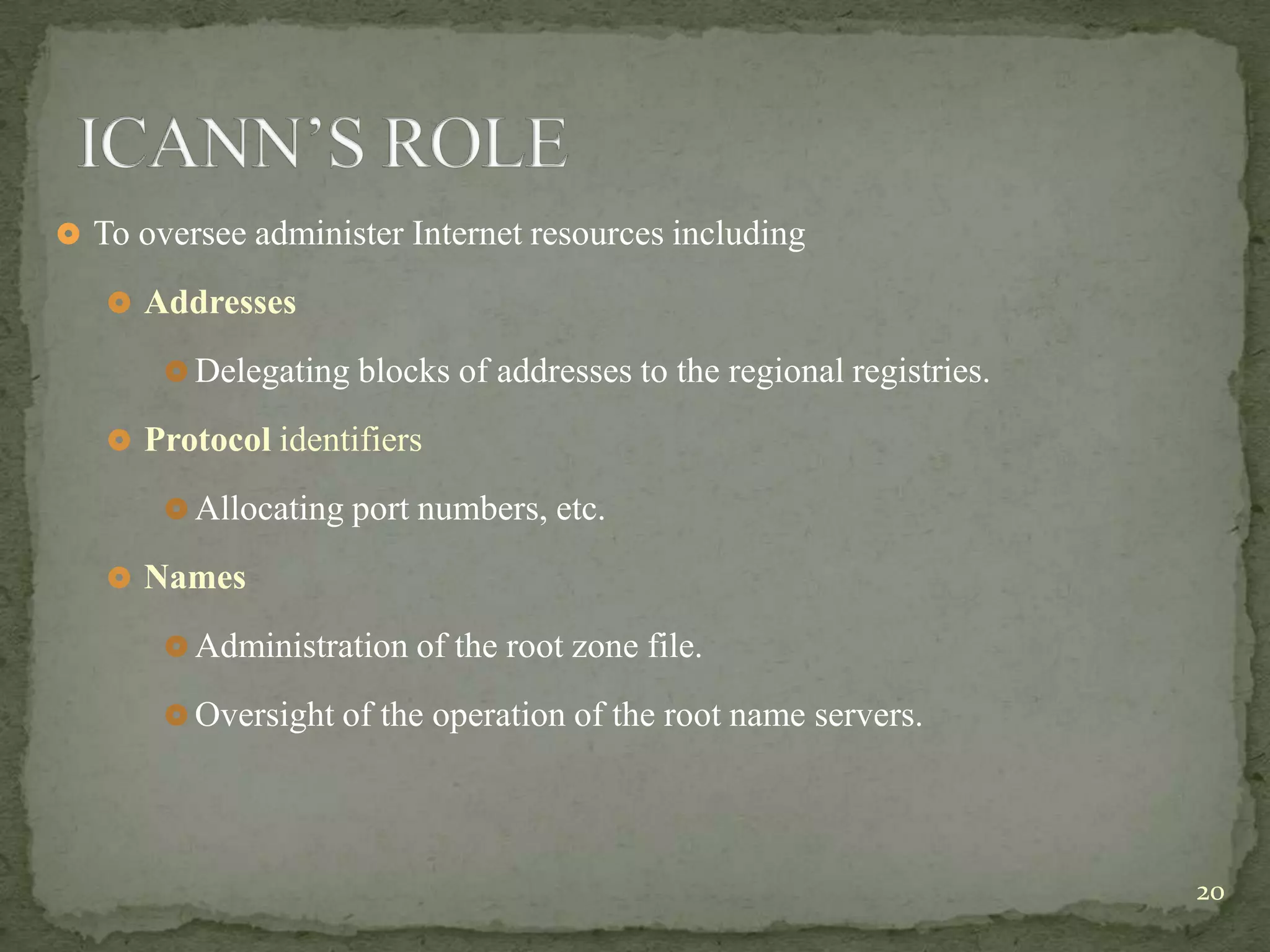  To oversee administer Internet resources including

    Addresses

        Delegating blocks of addresses to the regional registries.

    Protocol identifiers

        Allocating port numbers, etc.

    Names

        Administration of the root zone file.

        Oversight of the operation of the root name servers.




                                                                      20
 