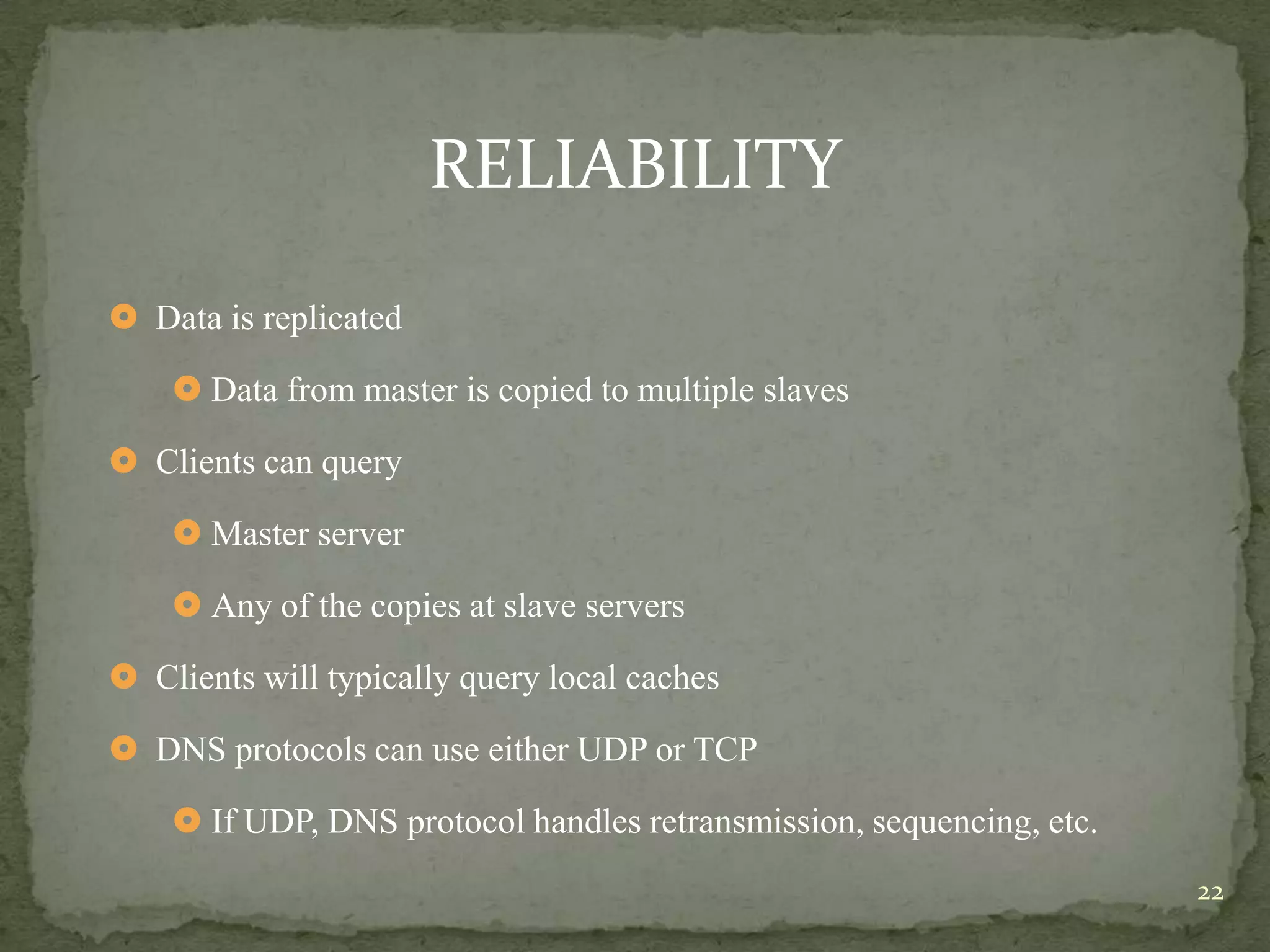 RELIABILITY

 Data is replicated

     Data from master is copied to multiple slaves

 Clients can query

     Master server

     Any of the copies at slave servers

 Clients will typically query local caches

 DNS protocols can use either UDP or TCP

     If UDP, DNS protocol handles retransmission, sequencing, etc.
                                                                      22
 