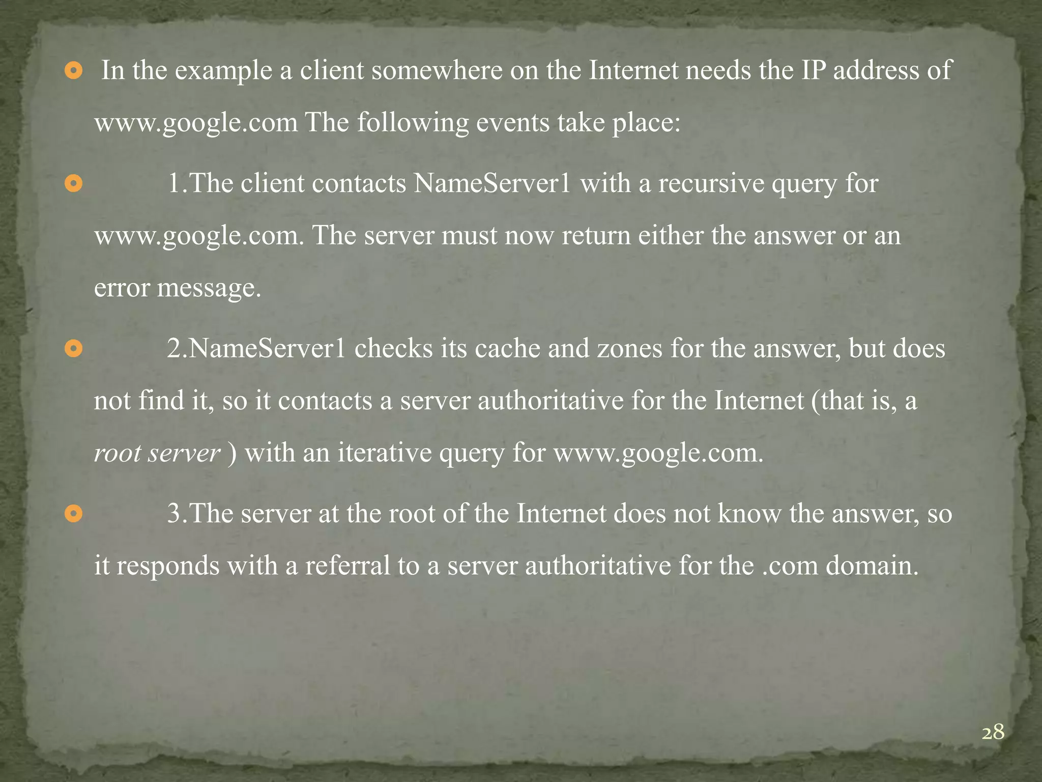 In the example a client somewhere on the Internet needs the IP address of

    www.google.com The following events take place:

         1.The client contacts NameServer1 with a recursive query for
    www.google.com. The server must now return either the answer or an
    error message.

         2.NameServer1 checks its cache and zones for the answer, but does
    not find it, so it contacts a server authoritative for the Internet (that is, a
    root server ) with an iterative query for www.google.com.

         3.The server at the root of the Internet does not know the answer, so
    it responds with a referral to a server authoritative for the .com domain.




                                                                                      28
 