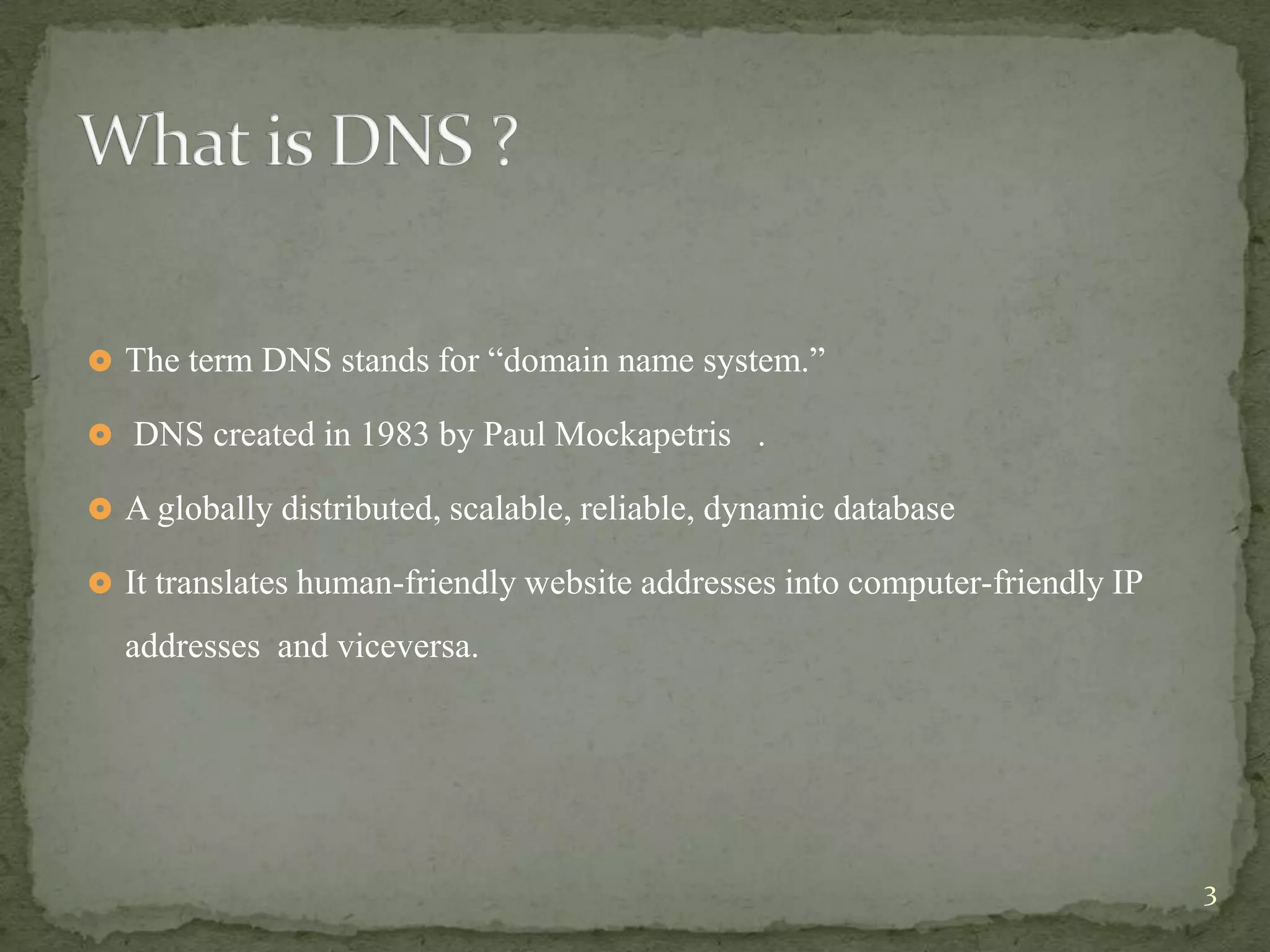  The term DNS stands for “domain name system.”

 DNS created in 1983 by Paul Mockapetris .

 A globally distributed, scalable, reliable, dynamic database

 It translates human-friendly website addresses into computer-friendly IP

  addresses and viceversa.




                                                                             3
 