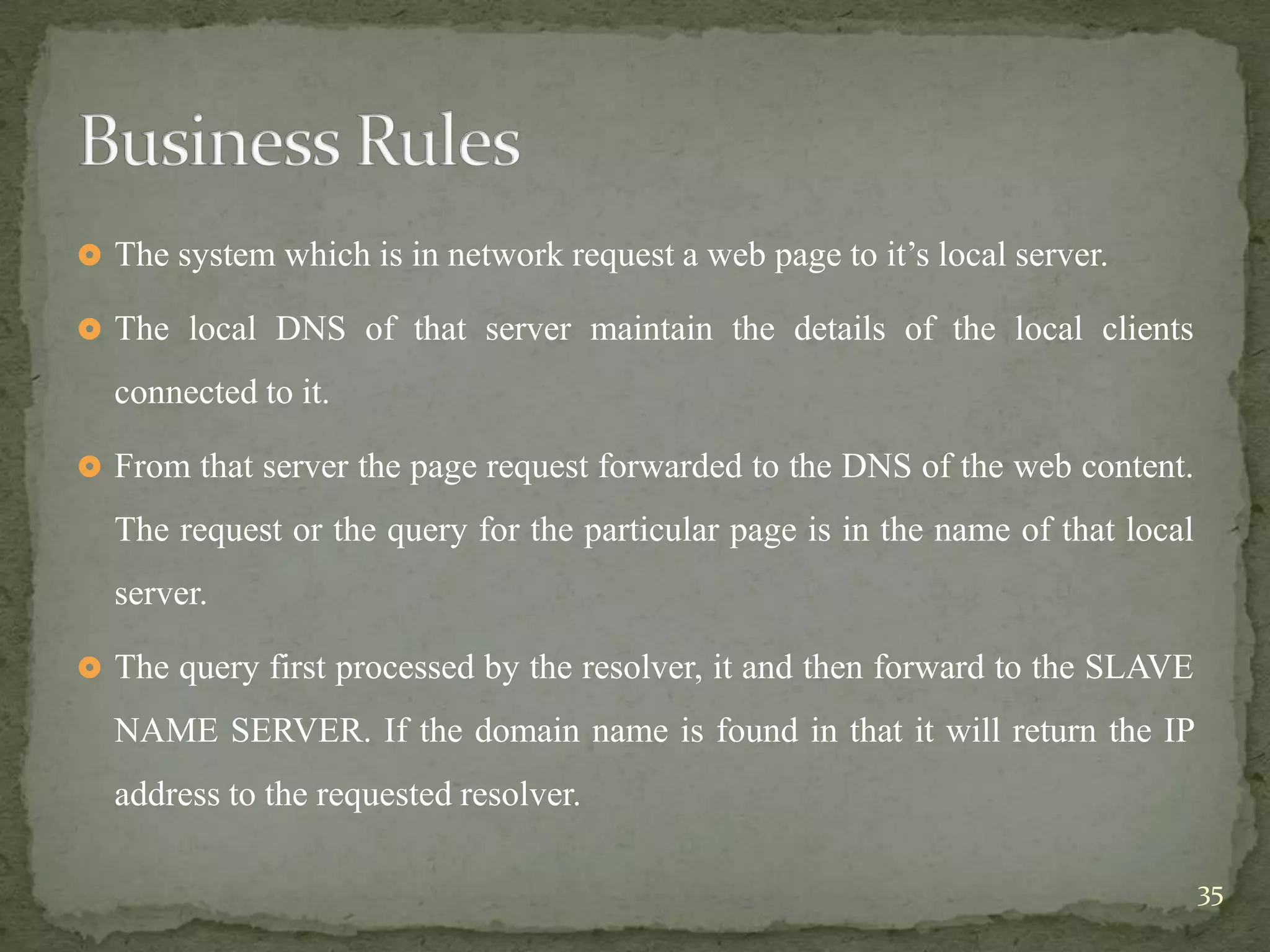  The system which is in network request a web page to it‟s local server.

 The local DNS of that server maintain the details of the local clients

  connected to it.

 From that server the page request forwarded to the DNS of the web content.

  The request or the query for the particular page is in the name of that local
  server.

 The query first processed by the resolver, it and then forward to the SLAVE

  NAME SERVER. If the domain name is found in that it will return the IP
  address to the requested resolver.

                                                                                  35
 