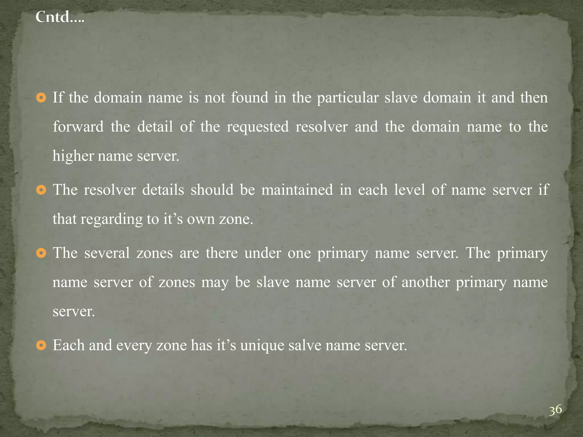  If the domain name is not found in the particular slave domain it and then

  forward the detail of the requested resolver and the domain name to the
  higher name server.

 The resolver details should be maintained in each level of name server if

  that regarding to it‟s own zone.

 The several zones are there under one primary name server. The primary

  name server of zones may be slave name server of another primary name
  server.

 Each and every zone has it‟s unique salve name server.



                                                                               36
 