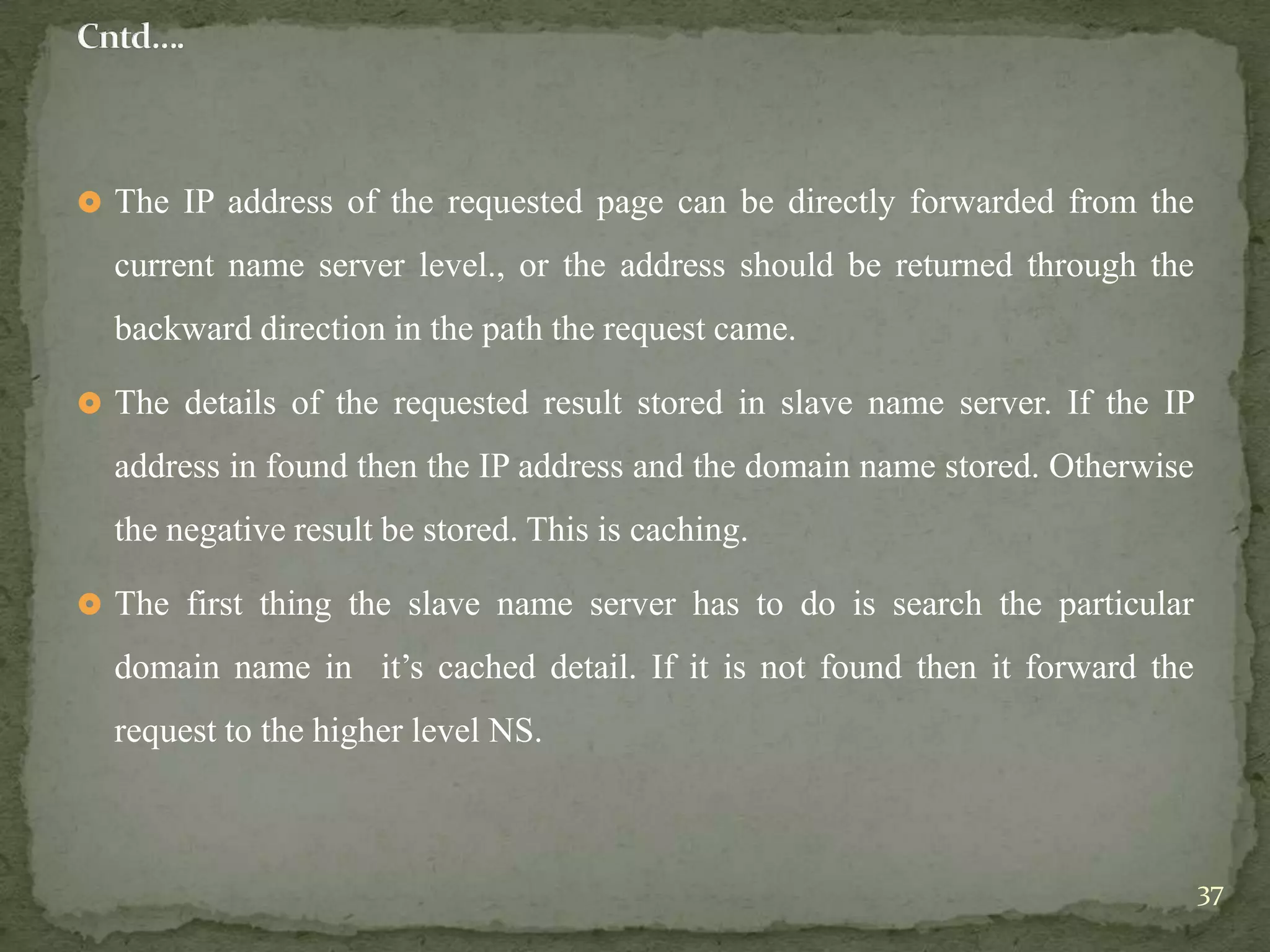  The IP address of the requested page can be directly forwarded from the

  current name server level., or the address should be returned through the
  backward direction in the path the request came.

 The details of the requested result stored in slave name server. If the IP

  address in found then the IP address and the domain name stored. Otherwise
  the negative result be stored. This is caching.

 The first thing the slave name server has to do is search the particular

  domain name in it‟s cached detail. If it is not found then it forward the
  request to the higher level NS.



                                                                               37
 