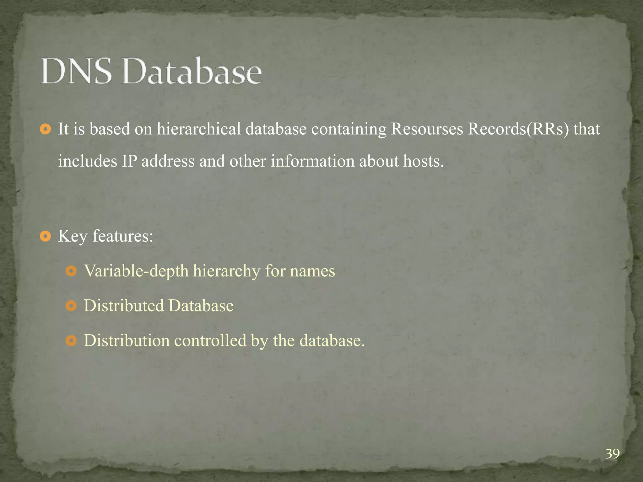  It is based on hierarchical database containing Resourses Records(RRs) that

  includes IP address and other information about hosts.



 Key features:

    Variable-depth hierarchy for names

    Distributed Database

    Distribution controlled by the database.




                                                                                39
 