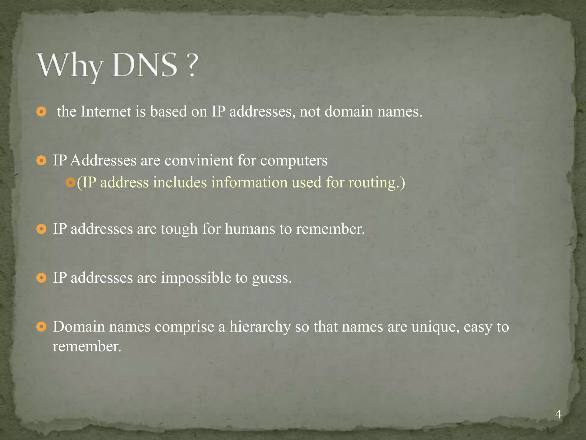  the Internet is based on IP addresses, not domain names.


 IP Addresses are convinient for computers
    (IP address includes information used for routing.)


 IP addresses are tough for humans to remember.


 IP addresses are impossible to guess.


 Domain names comprise a hierarchy so that names are unique, easy to
  remember.


                                                                        4
 