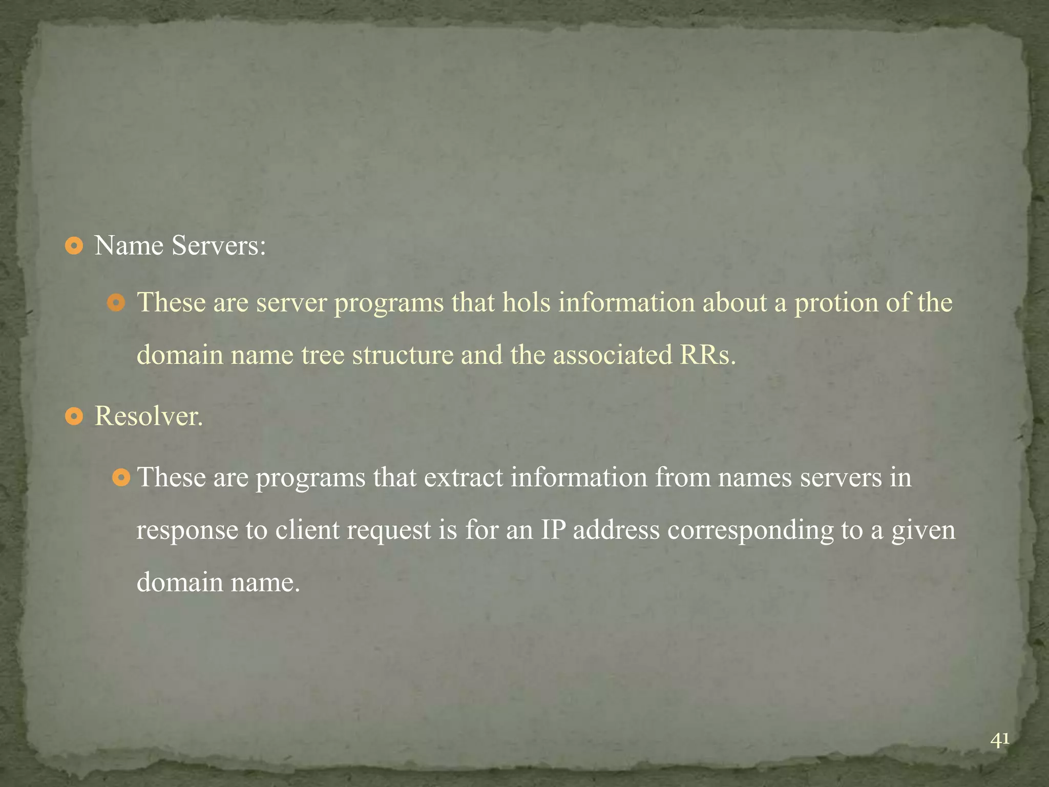 Name Servers:

    These are server programs that hols information about a protion of the

     domain name tree structure and the associated RRs.

 Resolver.

    These are programs that extract information from names servers in

     response to client request is for an IP address corresponding to a given
     domain name.




                                                                                41
 