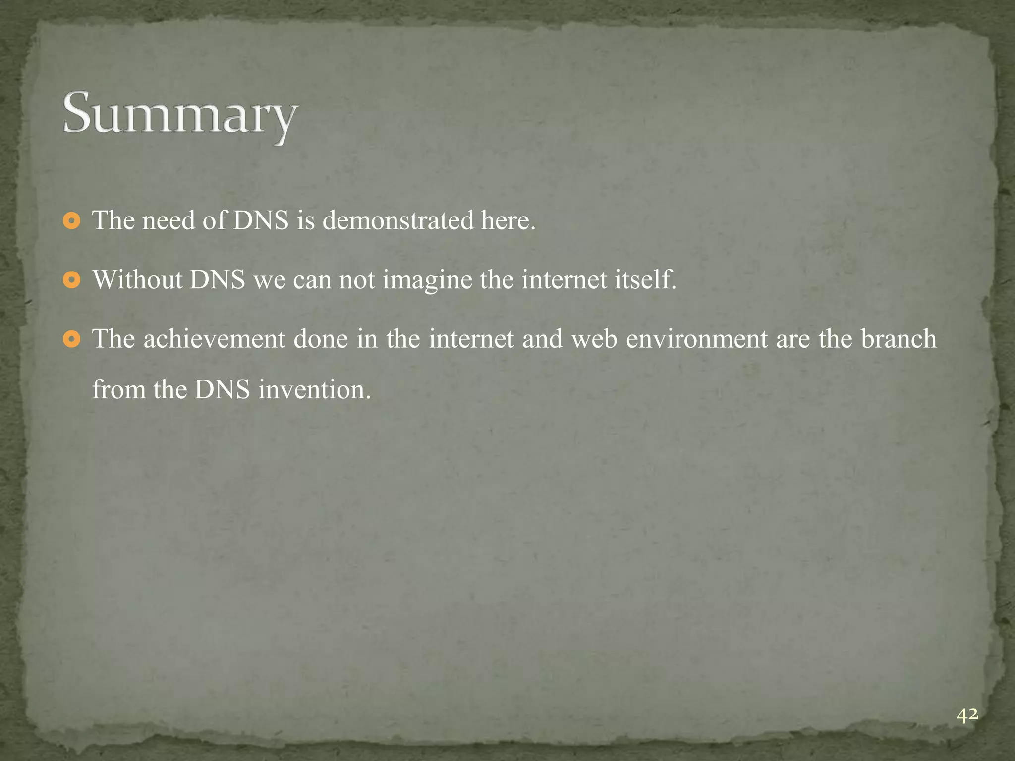  The need of DNS is demonstrated here.

 Without DNS we can not imagine the internet itself.

 The achievement done in the internet and web environment are the branch

  from the DNS invention.




                                                                            42
 