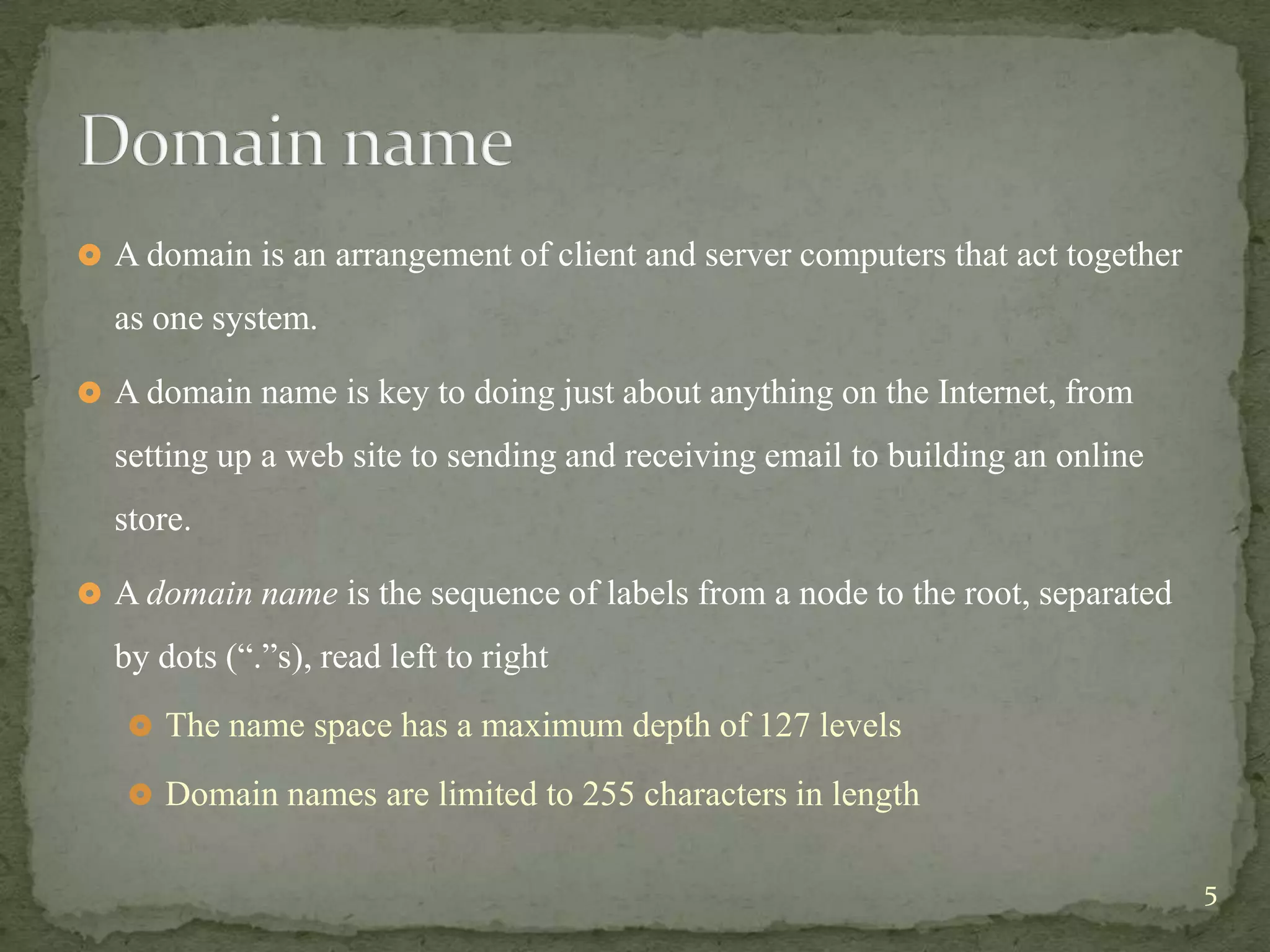  A domain is an arrangement of client and server computers that act together

  as one system.

 A domain name is key to doing just about anything on the Internet, from

  setting up a web site to sending and receiving email to building an online
  store.

 A domain name is the sequence of labels from a node to the root, separated

  by dots (“.”s), read left to right
    The name space has a maximum depth of 127 levels

    Domain names are limited to 255 characters in length


                                                                                5
 