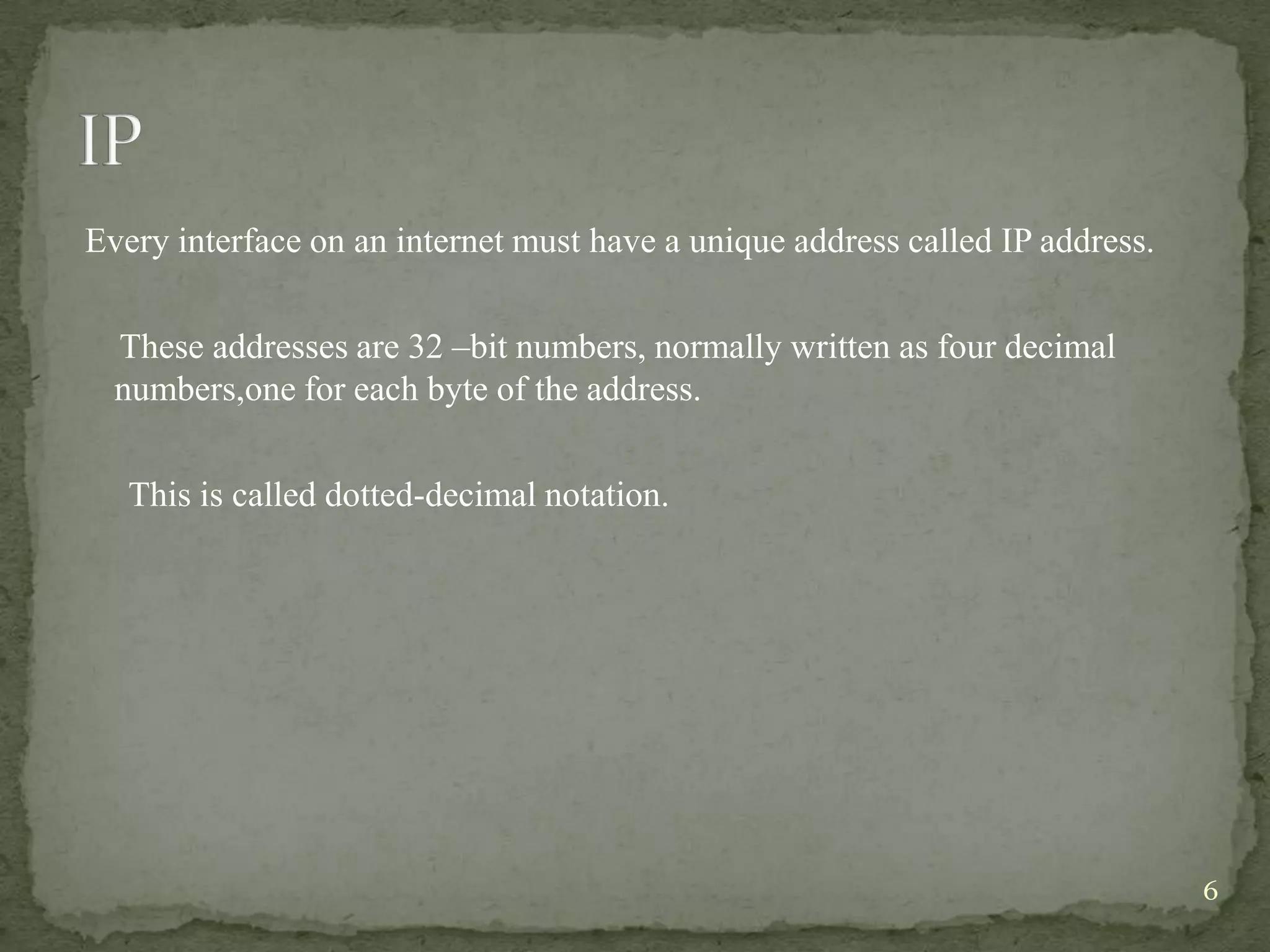 Every interface on an internet must have a unique address called IP address.

  These addresses are 32 –bit numbers, normally written as four decimal
  numbers,one for each byte of the address.

   This is called dotted-decimal notation.




                                                                               6
 