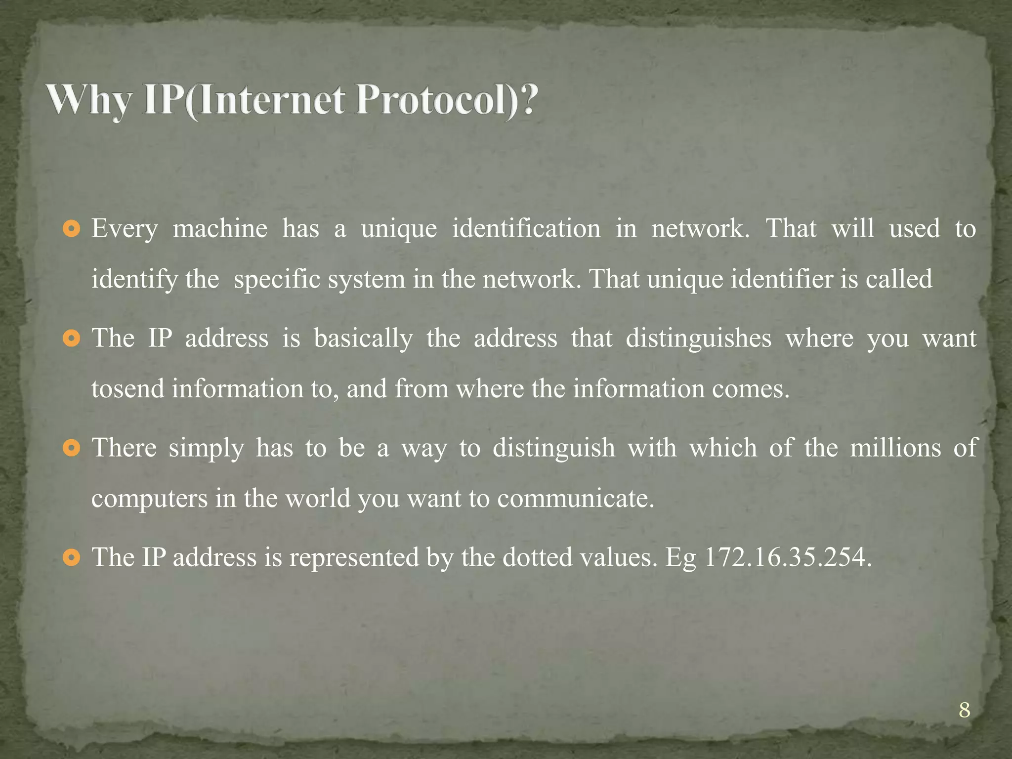  Every machine has a unique identification in network. That will used to

  identify the specific system in the network. That unique identifier is called

 The IP address is basically the address that distinguishes where you want

  tosend information to, and from where the information comes.

 There simply has to be a way to distinguish with which of the millions of

  computers in the world you want to communicate.

 The IP address is represented by the dotted values. Eg 172.16.35.254.




                                                                                  8
 