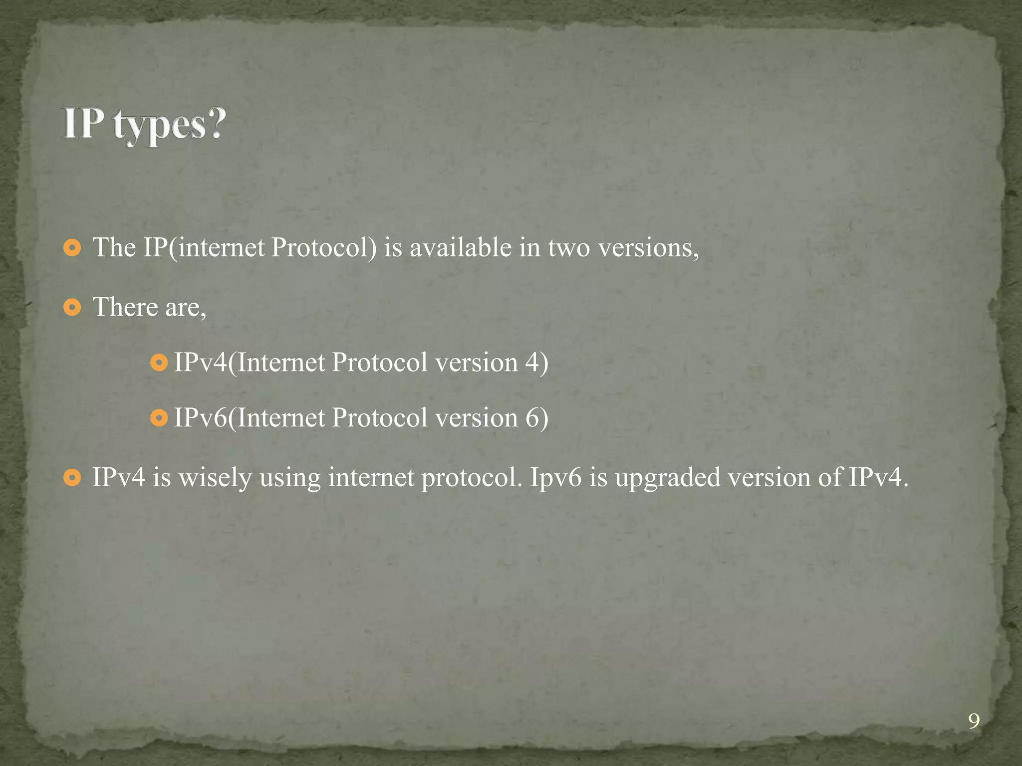  The IP(internet Protocol) is available in two versions,

 There are,

        IPv4(Internet Protocol version 4)

        IPv6(Internet Protocol version 6)

 IPv4 is wisely using internet protocol. Ipv6 is upgraded version of IPv4.




                                                                              9
 