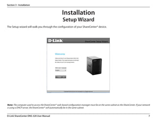 Section 3 - Installation


                                                       Installation
                                                        Setup Wizard
The Setup wizard will walk you through the configuration of your ShareCenter® device.




Note: The computer used to access the ShareCenter® web-based configuration manager must be on the same subnet as the ShareCenter. If your network
is using a DHCP server, the ShareCenter® will automatically be in the same subnet.


D-Link ShareCenter DNS-320 User Manual                                                                                                         7
 