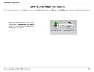 Section 4 - Configuration


                                            Remove an Icon from My Favorites
To remove an icon alias from the My Favorites tab simply right-click on it and select Remove From My Favorite in the context selection that appears.




        Right-click an Icon alias in the My Favorites
        tab and select Remove From My Favorite
        option.  The Icon alias should disappear from
        the My Favorites tab view.




D-Link ShareCenter DNS-320 User Manual                                                                                                          97
 