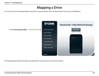 Section 5 - Knowledge Base


                                                    Mapping a Drive
You can use the D-Link Storage Utility to map drives to your computer. Insert the ShareCenter® CD into your CD-ROM drive.




       Click D-Link Storage Utility




The Storage Utility will load and detect any ShareCenter® devices that are on the local network.




D-Link ShareCenter DNS-320 User Manual                                                                                      99
 