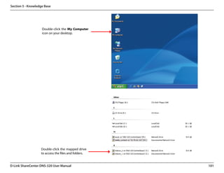 Section 5 - Knowledge Base




                    Double-click the My Computer
                    icon on your desktop.




                   Double-click the mapped drive
                   to access the files and folders.


D-Link ShareCenter DNS-320 User Manual                101
 
