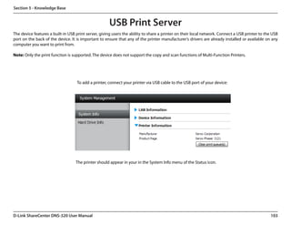 Section 5 - Knowledge Base


                                                      USB Print Server
The device features a built-in USB print server, giving users the ability to share a printer on their local network. Connect a USB printer to the USB
port on the back of the device. It is important to ensure that any of the printer manufacturer’s drivers are already installed or available on any
computer you want to print from.

Note: Only the print function is supported. The device does not support the copy and scan functions of Multi-Function Printers.




                                   To add a printer, connect your printer via USB cable to the USB port of your device:




                                   The printer should appear in your in the System Info menu of the Status icon.




D-Link ShareCenter DNS-320 User Manual                                                                                                           103
 
