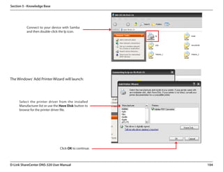 Section 5 - Knowledge Base




          Connect to your device with Samba
          and then double-click the lp icon.




The Windows® Add Printer Wizard will launch:




     Select the printer driver from the installed
     Manufacturer list or use the Have Disk button to
     browse for the printer driver file.




                                 Click OK to continue.



D-Link ShareCenter DNS-320 User Manual                   104
 