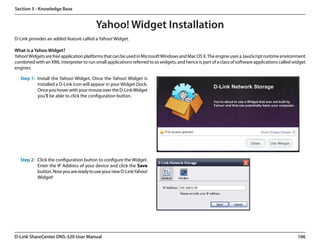 Section 5 - Knowledge Base


                                         Yahoo! Widget Installation
D-Link provides an added feature called a Yahoo! Widget.

What is a Yahoo Widget?
Yahoo! Widgets are free application platforms that can be used in Microsoft Windows and Mac OS X. The engine uses a JavaScript runtime environment
combined with an XML interpreter to run small applications referred to as widgets, and hence is part of a class of software applications called widget
engines.

   Step 1: Install the Yahoo! Widget. Once the Yahoo! Widget is
           installed a D-Link icon will appear in your Widget Dock.
           Once you hover with your mouse over the D-Link Widget
           you’ll be able to click the configuration button.




   Step 2: Click the configuration button to configure the Widget.
           Enter the IP Address of your device and click the Save
           button. Now you are ready to use your new D-Link Yahoo!
           Widget!




D-Link ShareCenter DNS-320 User Manual                                                                                                           106
 