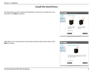Section 3 - Installation

                                                     Install the Hard Drives

This step shows you how to open your ShareCenter so that you can install one or two
hard drives. Click Next to continue.




Slide either one or two hard drives into the open hard drive bays of your device. Click
Next to continue.




D-Link ShareCenter DNS-320 User Manual                                                    8
 