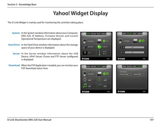 Section 5 - Knowledge Base


                                             Yahoo! Widget Display
The D-Link Widget is mainly used for monitoring the activities taking place.



    System: In the System window information about your Computer,
            DNS-320, IP Address, Firmware Version and Current
            Operational Temperature are displayed.

Hard Drive: In the Hard Drive window information about the storage
            space of your device is displayed.

     Server: In the Server window information about the USB
             Device, UPnP Server, ITunes and FTP Server configured
             is displayed.

 Download: When the P2P Application is loaded, you can monitor your
           P2P download status here.




D-Link ShareCenter DNS-320 User Manual                                         107
 