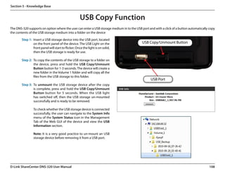 Section 5 - Knowledge Base


                                                      USB Copy Function
The DNS-320 supports on option where the user can enter a USB storage medium in to the USB port and with a click of a button automatically copy
the contents of the USB storage medium into a folder on the device

        Step 1: Insert a USB storage device into the USB port, located
                on the front panel of the device. The USB Light on the                      USB Copy/Unmount Button
                front panel will start to flicker. Once the light is on solid,
                then the USB storage is ready for use.

        Step 2: To copy the contents of the USB storage to a folder on
                the device, press and hold the USB Copy/Unmount
                Button button for 1-3 seconds. The device will create a
                new folder in the Volume 1 folder and will copy all the
                files from the USB storage to this folder.
                                                                                                  USB Port
        Step 3: To unmount the USB storage device after the copy
                is complete, press and hold the USB Copy/Unmount
                Button button for 5 seconds. When the USB light
                has switched off, then the USB storage un-mounted
                successfully and is ready to be removed.

                 To check whether the USB storage device is connected
                 successfully, the user can navigate to the System Info
                 menu of the System Status icon in the Management
                 Tab of the Web GUI of the device and view the USB
                 Information section.

                 Note: It is a very good practice to un-mount an USB
                 storage device before removing it from a USB port.




D-Link ShareCenter DNS-320 User Manual                                                                                                     108
 