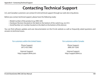 Appendix A - Contacting Technical Support



                          Contacting Technical Support
U.S. and Canadian customers can contact D-Link technical support through our web site or by phone.

Before you contact technical support, please have the following ready:

      •	 Model number of the product (e.g. DNS-320)
      •	 Hardware Revision (located on the label on the bottom of the switch (e.g. rev A1))
      •	 Serial Number (s/n number located on the label on the bottom of the device).

You can find software updates and user documentation on the D-Link website as well as frequently asked questions and
answers to technical issues.



                                                                 	
           For customers within the United States:                               For customers within Canada:
	                                                                	
                        Phone Support:                                                  Phone Support:
                        (877) 453-5465                                                  (800) 361-5265
	
                       Internet Support:                                               Internet Support:
                   http://support.dlink.com                                         http://support.dlink.ca




D-Link ShareCenter DNS-320 User Manual                                                                          109
 