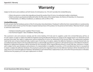 Appendix B - Warranty



                                                              Warranty
Subject to the terms and conditions set forth herein, D-Link Systems, Inc. (“D-Link”) provides this Limited Warranty:

       •	 Only to the person or entity that originally purchased the product from D-Link or its authorized reseller or distributor.
       •	 Only for products purchased and delivered within the fifty states of the United States, the District of Columbia, U.S. Possessions
          or Protectorates, U.S. Military Installations, or addresses with an APO or FPO.

Limited Warranty:
D-Link warrants that the hardware portion of the D-Link product described below (“Hardware”) will be free from material defects in workmanship
and materials under normal use from the date of original retail purchase of the product, for the period set forth below (“Warranty Period”), except
as otherwise stated herein.

       •	 Hardware (excluding power supplies): Three (3) years
       •	 Free Technical Support - Basic Installation: Ninety (90) days

The customer’s sole and exclusive remedy and the entire liability of D-Link and its suppliers under this Limited Warranty will be, at.
D-Link’s option, to repair or replace the defective Hardware during the Warranty Period at no charge to the original owner or to refund the actual
purchase price paid. Any repair or replacement will be rendered by D-Link at an Authorized D-Link Service Office. The replacement hardware
need not be new or have an identical make, model or part. D-Link may, at its option, replace the defective Hardware or any part thereof with any
reconditioned product that D-Link reasonably determines is substantially equivalent (or superior) in all material respects to the defective Hardware.
Repaired or replacement hardware will be warranted for the remainder of the original Warranty Period or ninety (90) days, whichever is longer,
and is subject to the same limitations and exclusions. If a material defect is incapable of correction, or if D-Link determines that it is not practical
to repair or replace the defective Hardware, the actual price paid by the original purchaser for the defective Hardware will be refunded by D-Link
upon return to D-Link of the defective Hardware. All Hardware or part thereof that is replaced by D-Link, or for which the purchase price is refunded,
shall become the property of D-Link upon replacement or refund.




D-Link ShareCenter DNS-320 User Manual                                                                                                             110
 