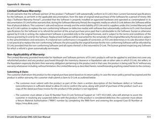 Appendix B - Warranty

Limited Software Warranty:
D-Link warrants that the software portion of the product (“Software”) will substantially conform to D-Link’s then current functional specifications
for the Software, as set forth in the applicable documentation, from the date of original retail purchase of the Software for a period of ninety (90)
days (“Software Warranty Period”), provided that the Software is properly installed on approved hardware and operated as contemplated in its
documentation. D-Link further warrants that, during the Software Warranty Period, the magnetic media on which D-Link delivers the Software will be
free of physical defects. The customer’s sole and exclusive remedy and the entire liability of D-Link and its suppliers under this Limited Warranty will
be, at D-Link’s option, to replace the non-conforming Software (or defective media) with software that substantially conforms to D-Link’s functional
specifications for the Software or to refund the portion of the actual purchase price paid that is attributable to the Software. Except as otherwise
agreed by D-Link in writing, the replacement Software is provided only to the original licensee, and is subject to the terms and conditions of the
license granted by D-Link for the Software. Replacement Software will be warranted for the remainder of the original Warranty Period and is subject
to the same limitations and exclusions. If a material non-conformance is incapable of correction, or if D-Link determines in its sole discretion that it
is not practical to replace the non-conforming Software, the price paid by the original licensee for the non-conforming Software will be refunded by
D-Link; provided that the non-conforming Software (and all copies thereof ) is first returned to D-Link. The license granted respecting any Software
for which a refund is given automatically terminates.

Non-Applicability of Warranty:
The Limited Warranty provided hereunder for Hardware and Software portions of D-Link’s products will not be applied to and does not cover any
refurbished product and any product purchased through the inventory clearance or liquidation sale or other sales in which D-Link, the sellers, or
the liquidators expressly disclaim their warranty obligation pertaining to the product and in that case, the product is being sold “As-Is” without any
warranty whatsoever including, without limitation, the Limited Warranty as described herein, notwithstanding anything stated herein to the contrary.

Submitting A Claim:
The customer shall return the product to the original purchase point based on its return policy. In case the return policy period has expired and the
product is within warranty, the customer shall submit a claim to D-Link as outlined below:

       •	 The customer must submit with the product as part of the claim a written description of the Hardware defect or Software
          nonconformance in sufficient detail to allow D-Link to confirm the same, along with proof of purchase of the product (such as a
          copy of the dated purchase invoice for the product) if the product is not registered.

       •	 The customer must obtain a Case ID Number from D-Link Technical Support at 1-877-453-5465, who will attempt to assist the  
          customer in resolving any suspected defects with the product. If the product is considered defective, the customer must obtain
          a Return Material Authorization (“RMA”) number by completing the RMA form and entering the assigned Case ID Number at.
          https://rma.dlink.com/.




D-Link ShareCenter DNS-320 User Manual                                                                                                             111
 