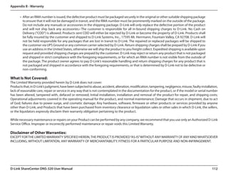 Appendix B - Warranty


       •	 After an RMA number is issued, the defective product must be packaged securely in the original or other suitable shipping package
          to ensure that it will not be damaged in transit, and the RMA number must be prominently marked on the outside of the package.
          Do not include any manuals or accessories in the shipping package. D-Link will only replace the defective portion of the product
          and will not ship back any accessories.• The customer is responsible for all in-bound shipping charges to D-Link. No Cash on
          Delivery (“COD”) is allowed. Products sent COD will either be rejected by D-Link or become the property of D-Link. Products shall
          be fully insured by the customer and shipped to D-Link Systems, Inc., 17595 Mt. Herrmann, Fountain Valley, CA 92708. D-Link will
          not be held responsible for any packages that are lost in transit to D-Link. The repaired or replaced packages will be shipped to
          the customer via UPS Ground or any common carrier selected by D-Link. Return shipping charges shall be prepaid by D-Link if you
          use an address in the United States, otherwise we will ship the product to you freight collect. Expedited shipping is available upon
          request and provided shipping charges are prepaid by the customer. D-Link may reject or return any product that is not packaged
          and shipped in strict compliance with the foregoing requirements, or for which an RMA number is not visible from the outside of
          the package. The product owner agrees to pay D-Link’s reasonable handling and return shipping charges for any product that is
          not packaged and shipped in accordance with the foregoing requirements, or that is determined by D-Link not to be defective or
          non-conforming.

What Is Not Covered:
The Limited Warranty provided herein by D-Link does not cover:
Products that, in D-Link’s judgment, have been subjected to abuse, accident, alteration, modification, tampering, negligence, misuse, faulty installation,
lack of reasonable care, repair or service in any way that is not contemplated in the documentation for the product, or if the model or serial number
has been altered, tampered with, defaced or removed; Initial installation, installation and removal of the product for repair, and shipping costs;
Operational adjustments covered in the operating manual for the product, and normal maintenance; Damage that occurs in shipment, due to act
of God, failures due to power surge, and cosmetic damage; Any hardware, software, firmware or other products or services provided by anyone
other than D-Link; and Products that have been purchased from inventory clearance or liquidation sales or other sales in which D-Link, the sellers,
or the liquidators expressly disclaim their warranty obligation pertaining to the product.

While necessary maintenance or repairs on your Product can be performed by any company, we recommend that you use only an Authorized D-Link
Service Office. Improper or incorrectly performed maintenance or repair voids this Limited Warranty.

Disclaimer of Other Warranties:
EXCEPT FOR THE LIMITED WARRANTY SPECIFIED HEREIN, THE PRODUCT IS PROVIDED “AS-IS” WITHOUT ANY WARRANTY OF ANY KIND WHATSOEVER
INCLUDING, WITHOUT LIMITATION, ANY WARRANTY OF MERCHANTABILITY, FITNESS FOR A PARTICULAR PURPOSE AND NON-INFRINGEMENT.




D-Link ShareCenter DNS-320 User Manual                                                                                                               112
 