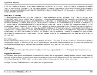 Appendix B - Warranty

IF ANY IMPLIED WARRANTY CANNOT BE DISCLAIMED IN ANY TERRITORY WHERE A PRODUCT IS SOLD, THE DURATION OF SUCH IMPLIED WARRANTY
SHALL BE LIMITED TO THE DURATION OF THE APPLICABLE WARRANTY PERIOD SET FORTH ABOVE. EXCEPT AS EXPRESSLY COVERED UNDER THE
LIMITED WARRANTY PROVIDED HEREIN, THE ENTIRE RISK AS TO THE QUALITY, SELECTION AND PERFORMANCE OF THE PRODUCT IS WITH THE
PURCHASER OF THE PRODUCT.

Limitation of Liability:
TO THE MAXIMUM EXTENT PERMITTED BY LAW, D-LINK IS NOT LIABLE UNDER ANY CONTRACT, NEGLIGENCE, STRICT LIABILITY OR OTHER LEGAL
OR EQUITABLE THEORY FOR ANY LOSS OF USE OF THE PRODUCT, INCONVENIENCE OR DAMAGES OF ANY CHARACTER, WHETHER DIRECT, SPECIAL,
INCIDENTAL OR CONSEQUENTIAL (INCLUDING, BUT NOT LIMITED TO, DAMAGES FOR LOSS OF GOODWILL, LOSS OF REVENUE OR PROFIT, WORK
STOPPAGE, COMPUTER FAILURE OR MALFUNCTION, FAILURE OF OTHER EQUIPMENT OR COMPUTER PROGRAMS TO WHICH D-LINK’S PRODUCT
IS CONNECTED WITH, LOSS OF INFORMATION OR DATA CONTAINED IN, STORED ON, OR INTEGRATED WITH ANY PRODUCT RETURNED TO D-LINK
FOR WARRANTY SERVICE) RESULTING FROM THE USE OF THE PRODUCT, RELATING TO WARRANTY SERVICE, OR ARISING OUT OF ANY BREACH OF
THIS LIMITED WARRANTY, EVEN IF D-LINK HAS BEEN ADVISED OF THE POSSIBILITY OF SUCH DAMAGES. THE SOLE REMEDY FOR A BREACH OF
THE FOREGOING LIMITED WARRANTY IS REPAIR, REPLACEMENT OR REFUND OF THE DEFECTIVE OR NONCONFORMING PRODUCT. THE MAXIMUM
LIABILITY OF D-LINK UNDER THIS WARRANTY IS LIMITED TO THE PURCHASE PRICE OF THE PRODUCT COVERED BY THE WARRANTY. THE FOREGOING
EXPRESS WRITTEN WARRANTIES AND REMEDIES ARE EXCLUSIVE AND ARE IN LIEU OF ANY OTHER WARRANTIES OR REMEDIES, EXPRESS, IMPLIED
OR STATUTORY.

Governing Law:
This Limited Warranty shall be governed by the laws of the State of California. Some states do not allow exclusion or limitation of incidental or
consequential damages, or limitations on how long an implied warranty lasts, so the foregoing limitations and exclusions may not apply. This
Limited Warranty provides specific legal rights and you may also have other rights which vary from state to state.

Trademarks:
D-Link is a registered trademark of D-Link Systems, Inc. Other trademarks or registered trademarks are the property of their respective owners.

Copyright Statement:
No part of this publication or documentation accompanying this product may be reproduced in any form or by any means or used to make any
derivative such as translation, transformation, or adaptation without permission from D-Link Corporation/D-Link Systems, Inc., as stipulated by the
United States Copyright Act of 1976 and any amendments thereto. Contents are subject to change without prior notice.

Copyright ©2011 by D-Link Corporation/D-Link Systems, Inc. All rights reserved.




D-Link ShareCenter DNS-320 User Manual                                                                                                         113
 