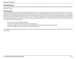 Appendix B - Warranty

CE Mark Warning:
This is a Class A product. In a domestic environment, this product may cause radio interference, in which case the user may be required to take
adequate measures.

FCC Statement:
This equipment has been tested and found to comply with the limits for a Class A digital device, pursuant to part 15 of the FCC Rules. These limits are
designed to provide reasonable protection against harmful interference in a residential installation. This equipment generates, uses, and can radiate
radio frequency energy and, if not installed and used in accordance with the instructions, may cause harmful interference to radio communication.
However, there is no guarantee that interference will not occur in a particular installation. If this equipment does cause harmful interference to radio
or television reception, which can be determined by turning the equipment off and on, the user is encouraged to try to correct the interference by
one or more of the following measures:

       •	 Reorient or relocate the receiving antenna.
       •	 Increase the separation between the equipment and receiver.
       •	 Connect the equipment into an outlet on a circuit different from that to which the receiver is connected.
       •	 Consult the dealer or an experienced radio/TV technician for help.

For detailed warranty information applicable to products purchased outside the United States, please contact the corresponding local.
D-Link office.




D-Link ShareCenter DNS-320 User Manual                                                                                                             114
 