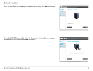 Section 3 - Installation

Once the hard drives are installed, you can attach the top cover. Click Next to continue.




A standard CAT5E Ethernet cable with a RJ-45 connector is needed to connect your
ShareCenter® to your network. Click Next to continue.




D-Link ShareCenter DNS-320 User Manual                                                      9
 