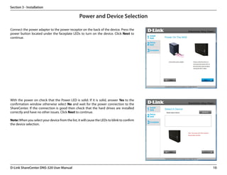 Section 3 - Installation

                                                  Power and Device Selection

Connect the power adapter to the power receptor on the back of the device. Press the
power button located under the faceplate LEDs to turn on the device. Click Next to
continue.




With the power on check that the Power LED is solid. If it is solid, answer Yes to the
confirmation window otherwise select No and wait for the power connection to the
ShareCenter. If the connection is good then check that the hard drives are installed
correctly and have no other issues. Click Next to continue.

Note: When you select your device from the list, it will cause the LEDs to blink to confirm
the device selection.




D-Link ShareCenter DNS-320 User Manual                                                        10
 