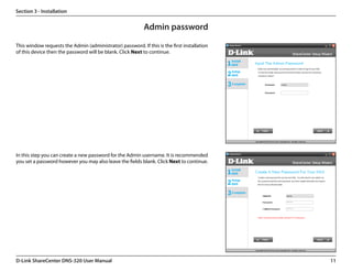 Section 3 - Installation


                                                           Admin password
This window requests the Admin (administrator) password. If this is the first installation
of this device then the password will be blank. Click Next to continue.




In this step you can create a new password for the Admin username. It is recommended
you set a password however you may also leave the fields blank. Click Next to continue.




D-Link ShareCenter DNS-320 User Manual                                                       11
 