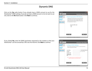 Section 3 - Installation

                                                         Dynamic DNS

Click on the Yes radio button if you already have a DDNS account to use for the
ShareCenter® DDNS settings. If you do not have a DDNS account or do not want to use
one, click on the No Radio button. Click Next to continue.




If you clicked Yes, enter the DDNS parameters requested in this window so that your
ShareCenter® can be accessed by a URL over the Internet. Click Next to continue.




D-Link ShareCenter DNS-320 User Manual                                                13
 