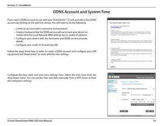 Section 3 - Installation

                                              DDNS Account and System Time
If you want a DDNS account to use with your ShareCenter®, D-Link provides a free DDNS
account by clicking on the web link shown. You will need to do the following:

       •	 Create an account with a username and password.
       •	 Create a hostname that the DDNS service will use to track your device no
          matter what the Local Network WAN settings are (i.e. public IP address).
       •	 Configure your device with the hostname and DDNS service provider
          details.
       •	 Configure your router to forward port 80.

Follow the steps listed here in order to create a DDNS account and configure your LAN
equipment and ShareCenter® to work with the new settings.




Configure the time, date and time zone settings here. Select the time zone from the
drop-down menu. You can set the time and date manually, from a NTP server or from
the computer’s settings.




D-Link ShareCenter DNS-320 User Manual                                                  14
 