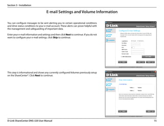 Section 3 - Installation

                                      E-mail Settings and Volume Information

You can configure messages to be sent alerting you to certain operational conditions
and drive status conditions to your e-mail account. These alerts can prove helpful with
the management and safeguarding of important data.

Enter your e-mail information and settings and then click Next to continue. If you do not
want to configure your e-mail settings, click Skip to continue.




This step is informational and shows any currently configured Volumes previously setup
on the ShareCenter®. Click Next to continue.




D-Link ShareCenter DNS-320 User Manual                                                      15
 