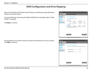 Section 3 - Installation

                                       RAID Configuration and Drive Mapping

Select one of the Volume File Systems type. Clicking on each file system type radio button
will give a description below.

For more information concerning the different RAID Disk Formats please refer to “What
is RAID?” on page 98

Click Next to continue.




This step allows you to map the volume(s) created as network drive(s) on your computer.
Click Next to continue.




D-Link ShareCenter DNS-320 User Manual                                                       16
 