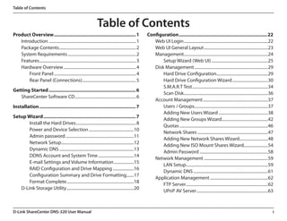 Table of Contents



                                                                      Table of Contents
Product Overview............................................................... 1                            Configuration....................................................................22
   Introduction.................................................................................... 1           Web UI Login.................................................................................22
   Package Contents.......................................................................... 2                 Web UI General Layout..............................................................23
   System Requirements.................................................................. 2                      Management.................................................................................24
   Features............................................................................................. 3          Setup Wizard (Web UI).......................................................25
   Hardware Overview...................................................................... 4                    Disk Management.......................................................................29
       Front Panel............................................................................... 4                 Hard Drive Configuration.................................................29
                                                                                                                                                              .
       Rear Panel (Connections).................................................... 5                               Hard Drive Configuration Wizard...................................30
                                                                                                                    S.M.A.R.T Test.........................................................................34
Getting Started................................................................... 6
                                                                                                                    Scan Disk.................................................................................36
   ShareCenter Software CD........................................................... 6
                                                                                                                Account Management...............................................................37
Installation.......................................................................... 7                            Users / Groups.......................................................................37
                                                                                                                    Adding New Users Wizard................................................38
Setup Wizard....................................................................... 7
                                                                                                                    Adding New Groups Wizard............................................42
                                                                                                                                                                   .
       Install the Hard Drives.......................................................... 8
                                                                                                                    Quotas.....................................................................................46
       Power and Device Selection............................................10
                                                                                                                    Network Shares....................................................................47
       Admin password..................................................................11
                                                                                                                    Adding New Network Shares Wizard............................48
       Network Setup......................................................................12
                                                                                                                    Adding New ISO Mount Shares Wizard.......................54
       Dynamic DNS........................................................................13
                                                                                                                    Admin Password..................................................................58
       DDNS Account and System Time...................................14
                                                                                                                Network Management..............................................................59
       E-mail Settings and Volume Information....................15
                                                                                                                    LAN Setup...............................................................................59
       RAID Configuration and Drive Mapping.....................16
                                                                                                                    Dynamic DNS........................................................................61
       Configuration Summary and Drive Formatting........17
                                                                                                                Application Management........................................................62
       Format Complete.................................................................18
                                                                                                                    FTP Server...............................................................................62
   D-Link Storage Utility.................................................................20
                                                                                                                    UPnP AV Server.....................................................................63



D-Link ShareCenter DNS-320 User Manual                                                                                                                                                                          i
 